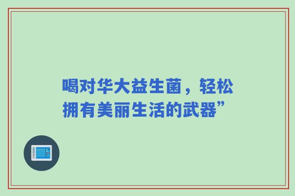 喝对华大益生菌，轻松拥有美丽生活的武器”