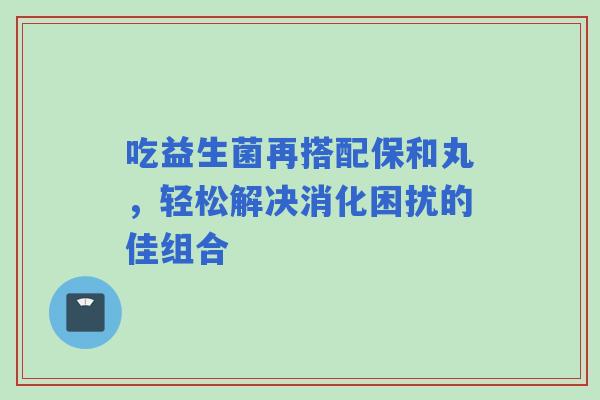 吃益生菌再搭配保和丸，轻松解决消化困扰的佳组合