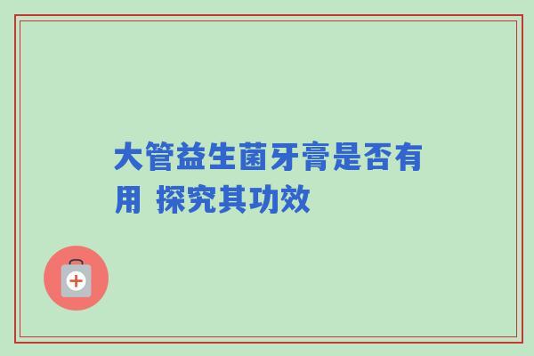 大管益生菌牙膏是否有用 探究其功效