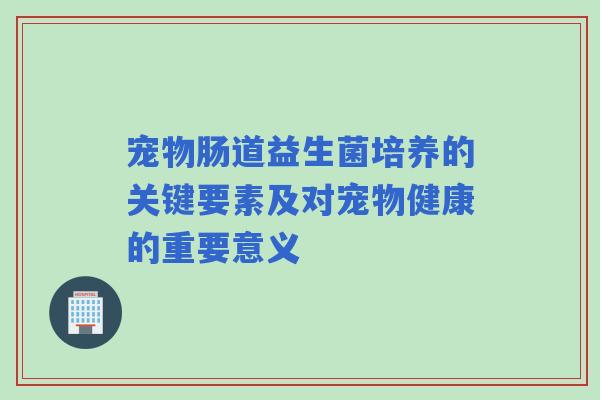 宠物肠道益生菌培养的关键要素及对宠物健康的重要意义