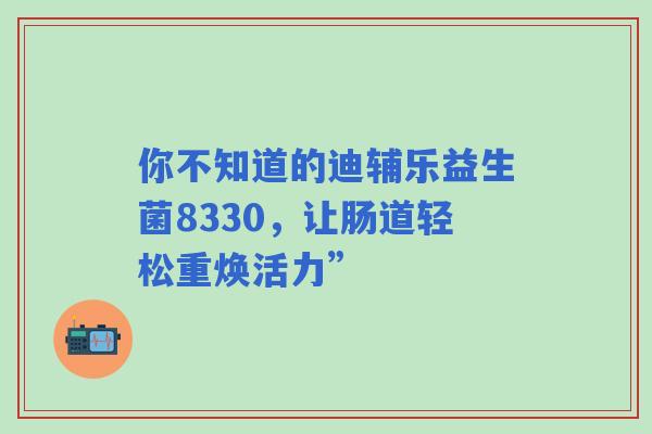 你不知道的迪辅乐益生菌8330，让肠道轻松重焕活力”