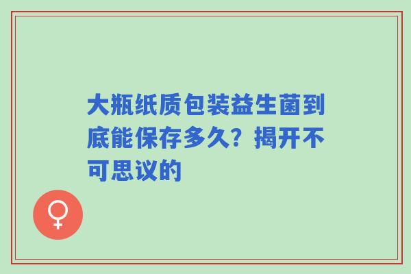 大瓶纸质包装益生菌到底能保存多久？揭开不可思议的