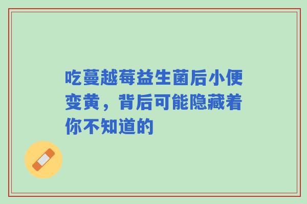 吃蔓越莓益生菌后小便变黄，背后可能隐藏着你不知道的