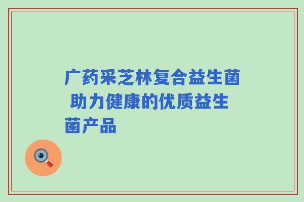 广药采芝林复合益生菌 助力健康的优质益生菌产品