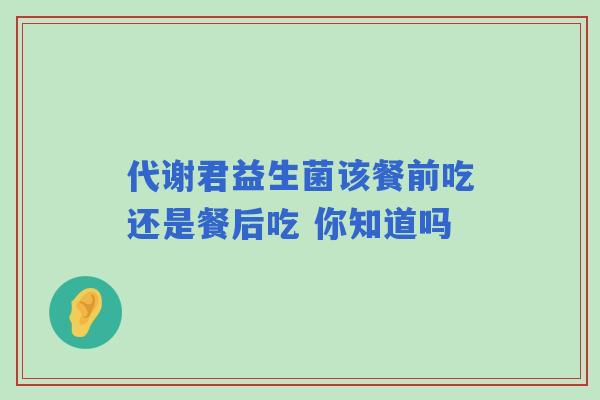 代谢君益生菌该餐前吃还是餐后吃 你知道吗