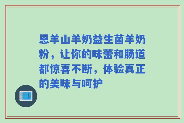 恩羊山羊奶益生菌羊奶粉，让你的味蕾和肠道都惊喜不断，体验真正的美味与呵护