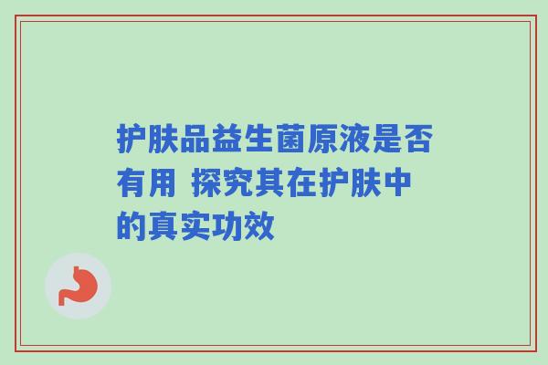 护肤品益生菌原液是否有用 探究其在护肤中的真实功效