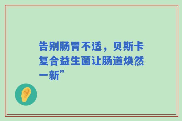 告别肠胃不适，贝斯卡复合益生菌让肠道焕然一新”