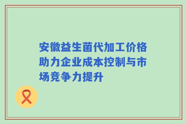 安徽益生菌代加工价格助力企业成本控制与市场竞争力提升