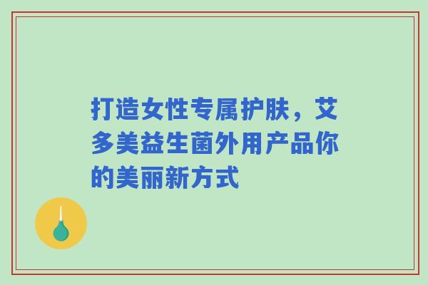 打造女性专属护肤，艾多美益生菌外用产品你的美丽新方式