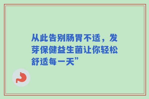 从此告别肠胃不适，发芽保健益生菌让你轻松舒适每一天”