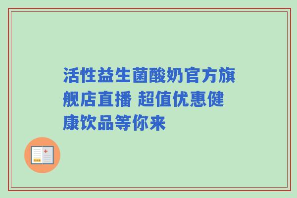 活性益生菌酸奶官方旗舰店直播 超值优惠健康饮品等你来