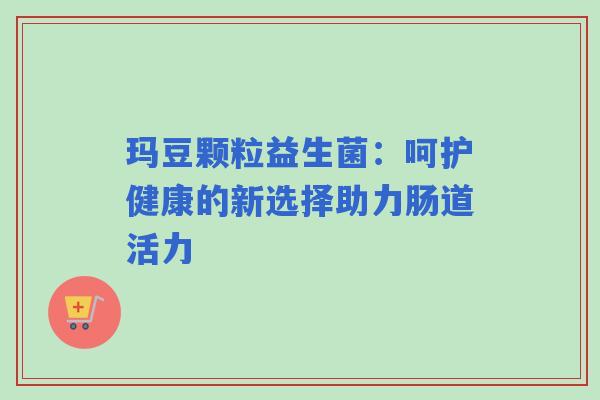 玛豆颗粒益生菌:呵护健康的新选择助力肠道活力 玛豆颗粒益生菌:呵护健康的新选择助力肠道活力