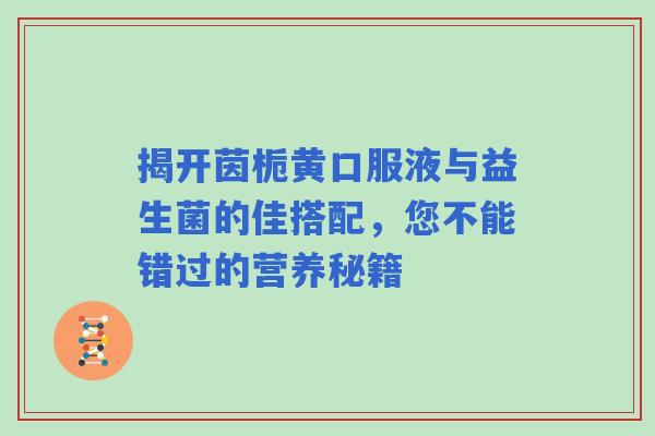 揭开茵栀黄口服液与益生菌的佳搭配，您不能错过的营养秘籍