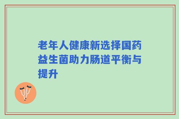 老年人健康新选择国药益生菌助力肠道平衡与提升