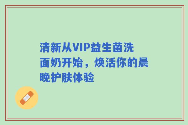 清新从VIP益生菌洗面奶开始，焕活你的晨晚护肤体验