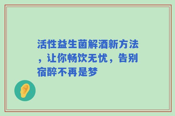 活性益生菌解酒新方法，让你畅饮无忧，告别宿醉不再是梦