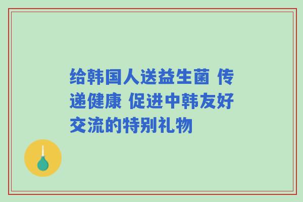 给韩国人送益生菌 传递健康 促进中韩友好交流的特别礼物