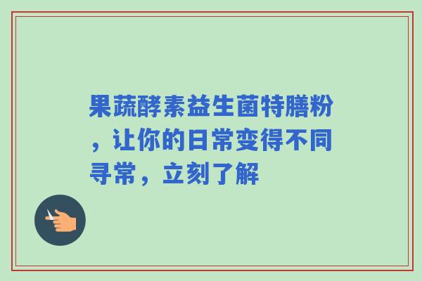 果蔬酵素益生菌特膳粉，让你的日常变得不同寻常，立刻了解