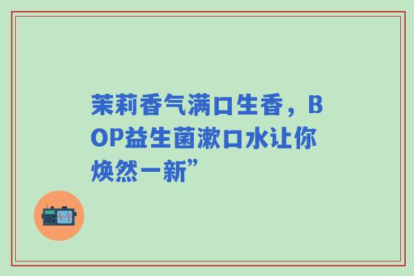 茉莉香气满口生香，BOP益生菌漱口水让你焕然一新”