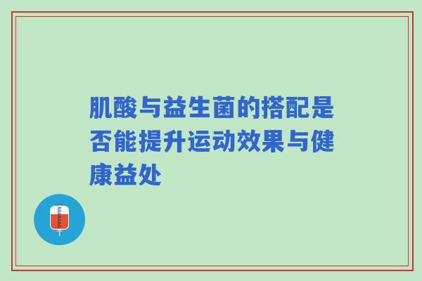 肌酸与益生菌的搭配是否能提升运动效果与健康益处
